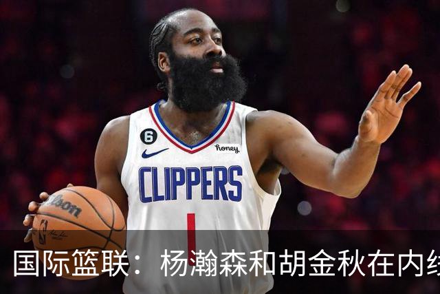 国际篮联：杨瀚森和胡金秋在内线站稳脚跟 中国队篮板和内线得分将压倒对手
