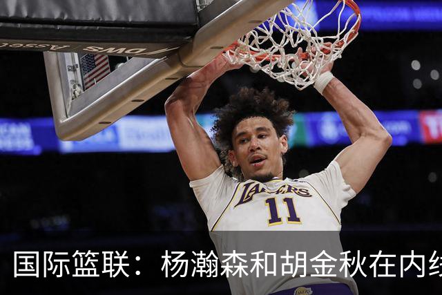 国际篮联：杨瀚森和胡金秋在内线站稳脚跟 中国队篮板和内线得分将压倒对手